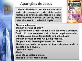 …Maria (Madalena) se conservou fora,
perto do sepulcro, …viu dois anjos
vestidos de branco, assentados no lugar
onde estivera o corpo de Jesus, um à
cabeceira, o outro do lado dos pés.
Disseram-lhe eles:
-Mulher, por que choras?
-É que levaram o meu Senhor e não sei onde o puseram.
Tendo dito isto, voltou-se e viu a Jesus de pé, sem saber,
entretanto que fosse Jesus. Este então lhe disse:
-Mulher, por que choras? A quem procuras?
Ela, pensando fosse o jardineiro, lhe disse:
-Senhor, se foste tu quem o tirou, dize-me onde o
puseste e eu o levarei.
Disse-lhe Jesus:
-Maria.
Logo ela se voltou e disse:
-Rabboni, isto é: Meu Senhor.
 