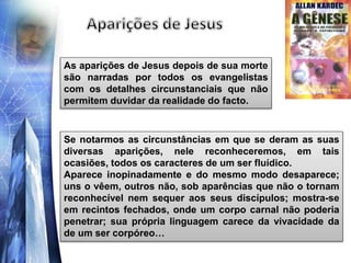 As aparições de Jesus depois de sua morte
são narradas por todos os evangelistas
com os detalhes circunstanciais que não
permitem duvidar da realidade do facto.
Se notarmos as circunstâncias em que se deram as suas
diversas aparições, nele reconheceremos, em tais
ocasiões, todos os caracteres de um ser fluídico.
Aparece inopinadamente e do mesmo modo desaparece;
uns o vêem, outros não, sob aparências que não o tornam
reconhecível nem sequer aos seus discípulos; mostra-se
em recintos fechados, onde um corpo carnal não poderia
penetrar; sua própria linguagem carece da vivacidade da
de um ser corpóreo…
 