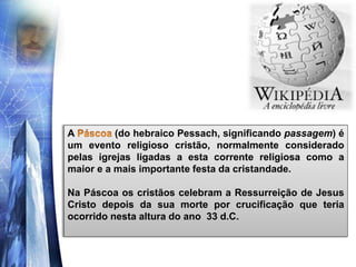A (do hebraico Pessach, significando passagem) é
um evento religioso cristão, normalmente considerado
pelas igrejas ligadas a esta corrente religiosa como a
maior e a mais importante festa da cristandade.
Na Páscoa os cristãos celebram a Ressurreição de Jesus
Cristo depois da sua morte por crucificação que teria
ocorrido nesta altura do ano 33 d.C.
 