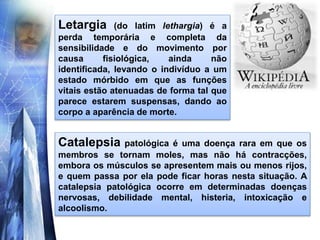 Letargia (do latim lethargia) é a
perda temporária e completa da
sensibilidade e do movimento por
causa fisiológica, ainda não
identificada, levando o indivíduo a um
estado mórbido em que as funções
vitais estão atenuadas de forma tal que
parece estarem suspensas, dando ao
corpo a aparência de morte.
Catalepsia patológica é uma doença rara em que os
membros se tornam moles, mas não há contracções,
embora os músculos se apresentem mais ou menos rijos,
e quem passa por ela pode ficar horas nesta situação. A
catalepsia patológica ocorre em determinadas doenças
nervosas, debilidade mental, histeria, intoxicação e
alcoolismo.
 