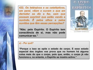 “Não; pelo Espírito. O Espírito tem
consciência de si, mas não pode
comunicar-se.”
“Porque a isso se opõe o estado do corpo. E esse estado
especial dos órgãos vos prova que no homem há alguma
coisa mais do que o corpo, pois que, então, o corpo já não
funciona e, no entanto, o Espírito se mostra activo.”
 
