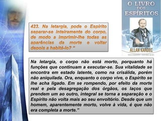 Na letargia, o corpo não está morto, porquanto há
funções que continuam a executar-se. Sua vitalidade se
encontra em estado latente, como na crisálida, porém
não aniquilada. Ora, enquanto o corpo vive, o Espírito se
lhe acha ligado. Em se rompendo, por efeito da morte
real e pela desagregação dos órgãos, os laços que
prendem um ao outro, integral se torna a separação e o
Espírito não volta mais ao seu envoltório. Desde que um
homem, aparentemente morto, volve à vida, é que não
era completa a morte.”
 