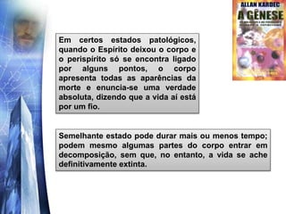 Em certos estados patológicos,
quando o Espírito deixou o corpo e
o perispírito só se encontra ligado
por alguns pontos, o corpo
apresenta todas as aparências da
morte e enuncia-se uma verdade
absoluta, dizendo que a vida aí está
por um fio.
Semelhante estado pode durar mais ou menos tempo;
podem mesmo algumas partes do corpo entrar em
decomposição, sem que, no entanto, a vida se ache
definitivamente extinta.
 
