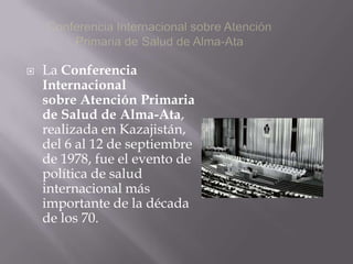    La Conferencia
    Internacional
    sobre Atención Primaria
    de Salud de Alma-Ata,
    realizada en Kazajistán,
    del 6 al 12 de septiembre
    de 1978, fue el evento de
    política de salud
    internacional más
    importante de la década
    de los 70.
 