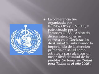    La conferencia fue
    organizada por
    laOMS/OPS y UNICEF, y
    patrocinado por la
    entonces URSS. La síntesis
    de sus intenciones se
    expresa en la Declaración
    de Alma-Ata, subrayando la
    importancia de la atención
    primaria de salud como
    estrategia para alcanzar un
    mejor nivel de salud de los
    pueblos. Su lema fue "Salud
    para Todos en el año 2000".
 