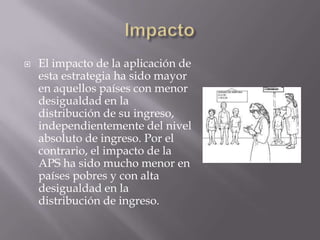    El impacto de la aplicación de
    esta estrategia ha sido mayor
    en aquellos países con menor
    desigualdad en la
    distribución de su ingreso,
    independientemente del nivel
    absoluto de ingreso. Por el
    contrario, el impacto de la
    APS ha sido mucho menor en
    países pobres y con alta
    desigualdad en la
    distribución de ingreso.
 