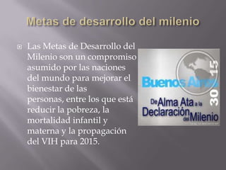    Las Metas de Desarrollo del
    Milenio son un compromiso
    asumido por las naciones
    del mundo para mejorar el
    bienestar de las
    personas, entre los que está
    reducir la pobreza, la
    mortalidad infantil y
    materna y la propagación
    del VIH para 2015.
 