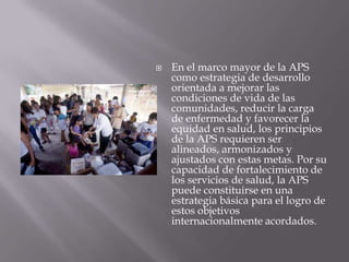    En el marco mayor de la APS
    como estrategia de desarrollo
    orientada a mejorar las
    condiciones de vida de las
    comunidades, reducir la carga
    de enfermedad y favorecer la
    equidad en salud, los principios
    de la APS requieren ser
    alineados, armonizados y
    ajustados con estas metas. Por su
    capacidad de fortalecimiento de
    los servicios de salud, la APS
    puede constituirse en una
    estrategia básica para el logro de
    estos objetivos
    internacionalmente acordados.
 