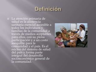    La atención primaria de
    salud es la asistencia
    sanitaria esencial accesible a
    todos los individuos y
    familias de la comunidad a
    través de medios aceptables
    para ellos, con su plena
    participación y a un costo
    asequible para la
    comunidad y el país. Es el
    núcleo del sistema de salud
    del país y forma parte
    integral del desarrollo
    socioeconómico general de
    la comunidad.
 