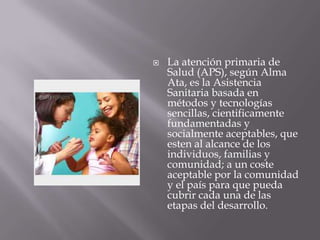    La atención primaria de
    Salud (APS), según Alma
    Ata, es la Asistencia
    Sanitaria basada en
    métodos y tecnologías
    sencillas, cientificamente
    fundamentadas y
    socialmente aceptables, que
    esten al alcance de los
    individuos, familias y
    comunidad; a un coste
    aceptable por la comunidad
    y el país para que pueda
    cubrir cada una de las
    etapas del desarrollo.
 