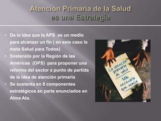 • Da la idea que la APS es un medio
  para alcanzar un fín ( en este caso la
  meta Salud para Todos)
• Sostenido por la Región de las
  Américas (OPS) para proponer una
  reforma del sector a punto de partida
  de la idea de atención primaria
• Se sustenta en 8 componentes
  estratégicos en parte enunciados en
  Alma Ata.
 
