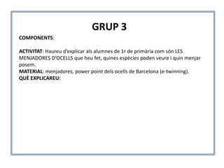 COMPONENTS:
ACTIVITAT: Haureu d’explicar als alumnes de 1r de primària com són LES
MENJADORES D’OCELLS que heu fet, quines espècies poden veure i quin menjar
posem.
MATERIAL: menjadores, power point dels ocells de Barcelona (e-twinning).
QUÈ EXPLICAREU:
GRUP 3
 