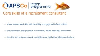 Core skills of a recruitment consultant
o strong interpersonal skills with the ability to engage and influence others
o the passion and energy to work in a dynamic, results orientated environment
o the drive and resilience to work to deadlines and deal with challenging situations

 