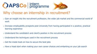 Why choose an internship in recruitment?
o Gain an insight into the recruitment profession, the wider job market and the commercial world of
work
o Increase employability prospects post University from having participated in a positive, practical
learning experience
o Understand the candidate’s and client’s position in the recruitment process
o Understand the techniques used in the recruitment process
o Get the inside track on how to secure the best jobs
o Have a head start when making your own career choices and embarking on your job search

 