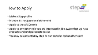 How to Apply
• Make a Step profile
• Include a strong personal statement
• Apply to the APSCo role
• Apply to any other role you are interested in (be aware that we have
graduate and undergraduate roles)
• You may be contacted by Step or our partners about other roles

 