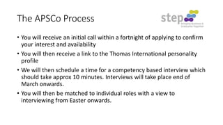 The APSCo Process
• You will receive an initial call within a fortnight of applying to confirm
your interest and availability
• You will then receive a link to the Thomas International personality
profile
• We will then schedule a time for a competency based interview which
should take approx 10 minutes. Interviews will take place end of
March onwards.
• You will then be matched to individual roles with a view to
interviewing from Easter onwards.

 