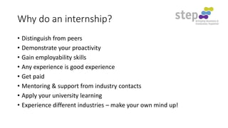 Why do an internship?
• Distinguish from peers
• Demonstrate your proactivity
• Gain employability skills
• Any experience is good experience
• Get paid
• Mentoring & support from industry contacts
• Apply your university learning
• Experience different industries – make your own mind up!

 
