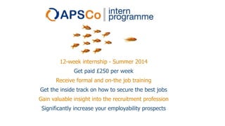 12-week internship - Summer 2014
Get paid £250 per week
Receive formal and on-the job training
Get the inside track on how to secure the best jobs
Gain valuable insight into the recruitment profession
Significantly increase your employability prospects

 