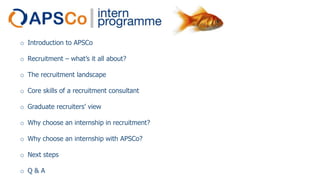 o Introduction to APSCo
o Recruitment – what’s it all about?
o The recruitment landscape
o Core skills of a recruitment consultant
o Graduate recruiters’ view
o Why choose an internship in recruitment?
o Why choose an internship with APSCo?
o Next steps
o Q&A

 