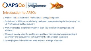 Introduction to APSCo
o APSCo – the Association of Professional Staffing Companies
o Established in 1998 as a trade body, dedicated to representing the interests of the
UK Professional Staffing industry
o We have created a vibrant network of over 500 recruitment companies and
affiliates
o We continuously raise the profile and quality of the industry by representing it
assertively and persuasively to Government and European legislators
o For employers and candidates alike APSCo is a badge of quality

 