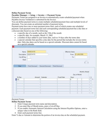 Define Payment Terms
Payables Manager –> Setup –> Invoice –> Payment Terms
Payments Terms are assigned to an Invoice to automatically create scheduled payment when
Payables Invoice Validation is submitted for the Invoice
You can define payment terms to create multiple scheduled payment lines and multiple levels of
discounts. You can create an unlimited number of payment terms.
Payment terms have one or more payment terms lines, each of which creates one scheduled
payment. Each payment terms line and each corresponding scheduled payment has a due date or
a discount date based on one of the following:
       a specific day of a month, such as the 15th of the month
       a specific date, for example, March 15, 2002
       a number of days added to your terms date, such as 14 days after the terms date
       a special calendar that specifies a due date for the period that includes the invoice terms
       date. Only due dates can be based on a special calendar. Discount dates cannot be based
       on a special calendar.




Payment Terms
Define Payment Terms
   1. Enter Unique payment term name and description.
   2. If you enter Day of Month terms, enter a Cut-off Day.
   3. If you enable Automatic Interest Calculation using the Interest Payables Options, enter a
       unique value in the Rank field.
   4. Enter each payment terms line.
Enter % due or Amount to determine the portion of an invoice due on the scheduled payment.
 