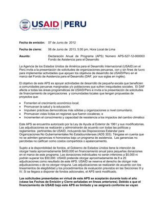  



Fecha de emisión:	 07 de Junio de 2012

Fecha de cierre:	     06 de Junio de 2013, 5:00 pm, Hora Local de Lima

Asunto:	              Declaración Anual de Programa (APS) Número APS-527-12-000003
                      Fondo de Asistencia para el Desarrollo

La Agencia de los Estados Unidos de América para el Desarrollo Internacional (USAID) en el 

Perú invita a la presentación de solicitudes de organizaciones peruanas, con y sin fines de lucro 

para implementar actividades que apoyen los objetivos de desarrollo de USAID/Perú en el 

marco del Fondo de Asistencia para el Desarrollo (DAF, por sus siglas en inglés).


El objetivo de este APS es apoyar actividades de desarrollo de pequeña escala que beneficien 

a comunidades peruanas marginadas y/o poblaciones que sufren inequidades sociales. El DAF 

afecta a todas las áreas programáticas de USAID/Perú e invita a la presentación de solicitudes 

de financiamiento de organizaciones y comunidades locales que tengan propuestas de 

proyectos que: 


   Fomenten el crecimiento económico local;

   Promuevan la salud y la educación;

   Impulsen prácticas democráticas más sólidas y organizaciones a nivel comunitario; 

   Promuevan vidas lícitas en regiones que fueron cocaleras; e

   Incrementen el conocimiento y capacidad de resistencia a los impactos del cambio climático


Este APS se encuentra autorizado por la Ley de Ayuda al Exterior de 1961 y sus modificatorias. 

Las adjudicaciones se realizarán y administrarán de acuerdo con todas las políticas y 

reglamentos pertinentes de USAID, incluyendo las Disposiciones Estándar para 

Organizaciones No Gubernamentales No Estadounidenses (ADS 303). Téngase en cuenta que 

no se admiten ganancias ni honorarios bajo un programa de asistencia. Las ganancias no 

percibidas no califican como costos compartidos o apalancamiento. 


Sujeto a la disponibilidad de fondos, el Gobierno de Estados Unidos tiene la intención de 

otorgar hasta aproximadamente $400,000 en financiamiento anual para pequeñas donaciones 

en el marco de este programa. Las donaciones individuales no serán inferiores a $5,000 ni 

podrán superar los $50,000. USAID pretende otorgar aproximadamente de 8 a 20 

adjudicaciones como resultado de este APS. USAID se reserva el derecho de otorgar más 

adjudicaciones o de no otorgar ninguna. Las adjudicaciones se realizarán de acuerdo con los 

lineamientos de elegibilidad y los procedimientos de evaluación previstos en las Secciones III y 

IV. Si se llegara a disponer de fondos adicionales, el APS será modificado.

Las solicitudes presentadas en virtud de este APS se aceptarán durante todo el año
(véase las Fechas de Emisión y Cierre señaladas en líneas anteriores). Debido a que el
financiamiento de USAID bajo este APS es limitado y se asignará conforme se vayan



                                                                                                  
 