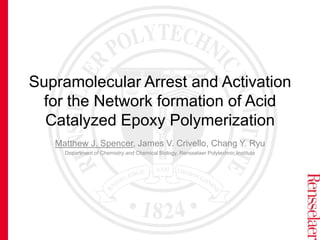Supramolecular Arrest and Activation
for the Network formation of Acid
Catalyzed Epoxy Polymerization
Matthew J. Spencer, James V. Crivello, Chang Y. Ryu
Department of Chemistry and Chemical Biology, Rensselaer Polytechnic Institute
 