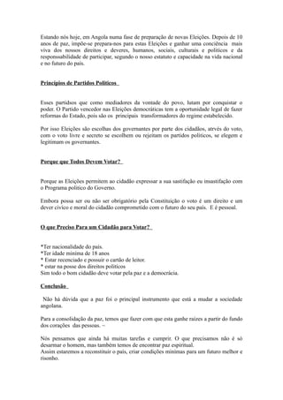 Estando nós hoje, em Angola numa fase de preparação de novas Eleições. Depois de 10
anos de paz, impõe-se prepara-nos para estas Eleições e ganhar uma conciência mais
viva dos nossos direitos e deveres, humanos, sociais, culturais e politicos e da
responssabilidade de participar, segundo o nosso estatuto e capacidade na vida nacional
e no futuro do país.
Princípios de Partidos Politicos
Esses partidsos que como mediadores da vontade do povo, lutam por conquistar o
poder. O Partido vencedor nas Eleições democráticas tem a oportunidade legal de fazer
reformas do Estado, pois são os principais transformadores do regime estabelecido.
Por isso Eleições são escolhas dos governantes por parte dos cidadãos, atrvés do voto,
com o voto livre e secreto se escolhem ou rejeitam os partidos politicos, se elegem e
legitimam os governantes.
Porque que Todos Devem Votar?
Porque as Eleições permitem ao cidadão expressar a sua sastifação eu insastifação com
o Programa politico do Governo.
Embora possa ser ou não ser obrigatório pela Constituição o voto é um direito e um
dever civíco e moral do cidadão comprometido com o futuro do seu país. E é pessoal.
O que Preciso Para um Cidadão para Votar?
*Ter nacionalidade do país.
*Ter idade miníma de 18 anos
* Estar recenciado e possuir o cartão de leitor.
* estar na posse dos direitos politícos
Sim todo o bom cidadão deve votar pela paz e a democrácia.
Conclusão
Não há dúvida que a paz foi o principal instrumento que está a mudar a sociedade
angolana.
Para a consolidação da paz, temos que fazer com que esta ganhe raízes a partir do fundo
dos corações das pessoas. ~
Nós pensamos que ainda há muitas tarefas e cumprir. O que precisamos não é só
desarmar o homem, mas também temos de encontrar paz espiritual.
Assim estaremos a reconstituir o país, criar condições minímas para um futuro melhor e
risonho.
 