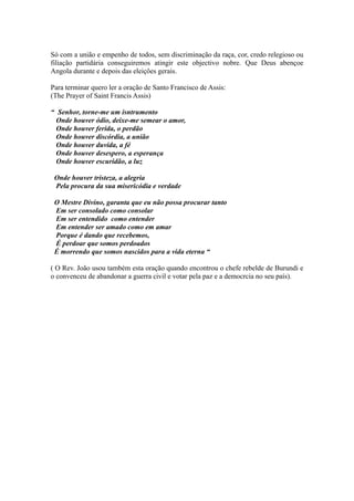 Só com a união e empenho de todos, sem discriminação da raça, cor, credo relegioso ou
filiação partidária conseguiremos atingir este objectivo nobre. Que Deus abençoe
Angola durante e depois das eleiçôes gerais.
Para terminar quero ler a oração de Santo Francisco de Assis:
(The Prayer of Saint Francis Assis)
“ Senhor, torne-me um isntrumento
Onde houver ódio, deixe-me semear o amor,
Onde houver ferida, o perdão
Onde houver discórdia, a união
Onde houver duvida, a fé
Onde houver desespero, a esperança
Onde houver escuridão, a luz
Onde houver tristeza, a alegria
Pela procura da sua misericódia e verdade
O Mestre Divino, garanta que eu não possa procurar tanto
Em ser consolado como consolar
Em ser entendido como entender
Em entender ser amado como em amar
Porque é dando que recebemos,
É perdoar que somos perdoados
É morrendo que somos nascidos para a vida eterna “
( O Rev. João usou também esta oração quando encontrou o chefe rebelde de Burundi e
o convenceu de abandonar a guerra civil e votar pela paz e a democrcia no seu país).
 