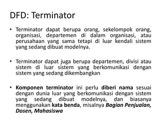 DFD: Terminator
• Terminator dapat berupa orang, sekelompok orang,
organisasi, departemen di dalam organisasi, atau
perusahaan yang sama tetapi di luar kendali sistem
yang sedang dibuat modelnya.
• Terminator dapat juga berupa departemen, divisi atau
sistem di luar sistem yang berkomunikasi dengan
sistem yang sedang dikembangkan
• Komponen terminator ini perlu diberi nama sesuai
dengan dunia luar yang berkomunikasi dengan sistem
yang sedang dibuat modelnya, dan biasanya
menggunakan kata benda, misalnya Bagian Penjualan,
Dosen, Mahasiswa
 