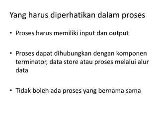 Yang harus diperhatikan dalam proses
• Proses harus memiliki input dan output
• Proses dapat dihubungkan dengan komponen
terminator, data store atau proses melalui alur
data
• Tidak boleh ada proses yang bernama sama
 