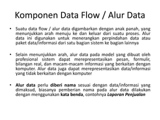 Komponen Data Flow / Alur Data
• Suatu data flow / alur data digambarkan dengan anak panah, yang
menunjukkan arah menuju ke dan keluar dari suatu proses. Alur
data ini digunakan untuk menerangkan perpindahan data atau
paket data/informasi dari satu bagian sistem ke bagian lainnya
• Selain menunjukkan arah, alur data pada model yang dibuat oleh
profesional sistem dapat merepresentasikan pesan, formulir,
bilangan real, dan macam-macam informasi yang berkaitan dengan
komputer. Alur data juga dapat merepresentasikan data/informasi
yang tidak berkaitan dengan komputer
• Alur data perlu diberi nama sesuai dengan data/informasi yang
dimaksud, biasanya pemberian nama pada alur data dilakukan
dengan menggunakan kata benda, contohnya Laporan Penjualan
 
