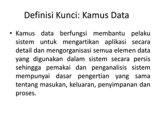 Definisi Kunci: Kamus Data
• Kamus data berfungsi membantu pelaku
sistem untuk mengartikan aplikasi secara
detail dan mengorganisasi semua elemen data
yang digunakan dalam sistem secara persis
sehingga pemakai dan penganalisis sistem
mempunyai dasar pengertian yang sama
tentang masukan, keluaran, penyimpanan dan
proses.
 