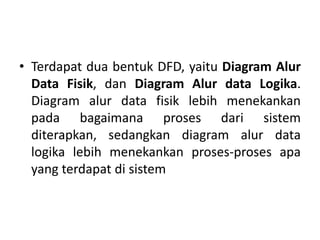 • Terdapat dua bentuk DFD, yaitu Diagram Alur
Data Fisik, dan Diagram Alur data Logika.
Diagram alur data fisik lebih menekankan
pada bagaimana proses dari sistem
diterapkan, sedangkan diagram alur data
logika lebih menekankan proses-proses apa
yang terdapat di sistem
 