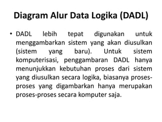 Diagram Alur Data Logika (DADL)
• DADL lebih tepat digunakan untuk
menggambarkan sistem yang akan diusulkan
(sistem yang baru). Untuk sistem
komputerisasi, penggambaran DADL hanya
menunjukkan kebutuhan proses dari sistem
yang diusulkan secara logika, biasanya proses-
proses yang digambarkan hanya merupakan
proses-proses secara komputer saja.
 
