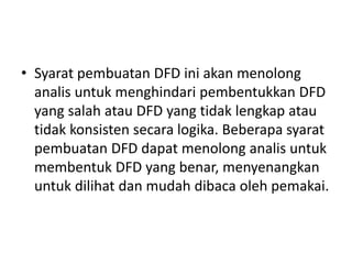• Syarat pembuatan DFD ini akan menolong
analis untuk menghindari pembentukkan DFD
yang salah atau DFD yang tidak lengkap atau
tidak konsisten secara logika. Beberapa syarat
pembuatan DFD dapat menolong analis untuk
membentuk DFD yang benar, menyenangkan
untuk dilihat dan mudah dibaca oleh pemakai.
 