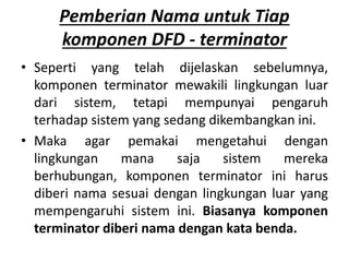 Pemberian Nama untuk Tiap
komponen DFD - terminator
• Seperti yang telah dijelaskan sebelumnya,
komponen terminator mewakili lingkungan luar
dari sistem, tetapi mempunyai pengaruh
terhadap sistem yang sedang dikembangkan ini.
• Maka agar pemakai mengetahui dengan
lingkungan mana saja sistem mereka
berhubungan, komponen terminator ini harus
diberi nama sesuai dengan lingkungan luar yang
mempengaruhi sistem ini. Biasanya komponen
terminator diberi nama dengan kata benda.
 