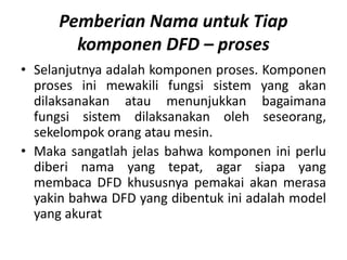 Pemberian Nama untuk Tiap
komponen DFD – proses
• Selanjutnya adalah komponen proses. Komponen
proses ini mewakili fungsi sistem yang akan
dilaksanakan atau menunjukkan bagaimana
fungsi sistem dilaksanakan oleh seseorang,
sekelompok orang atau mesin.
• Maka sangatlah jelas bahwa komponen ini perlu
diberi nama yang tepat, agar siapa yang
membaca DFD khususnya pemakai akan merasa
yakin bahwa DFD yang dibentuk ini adalah model
yang akurat
 