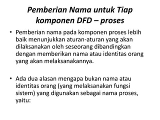 Pemberian Nama untuk Tiap
komponen DFD – proses
• Pemberian nama pada komponen proses lebih
baik menunjukkan aturan-aturan yang akan
dilaksanakan oleh seseorang dibandingkan
dengan memberikan nama atau identitas orang
yang akan melaksanakannya.
• Ada dua alasan mengapa bukan nama atau
identitas orang (yang melaksanakan fungsi
sistem) yang digunakan sebagai nama proses,
yaitu:
 
