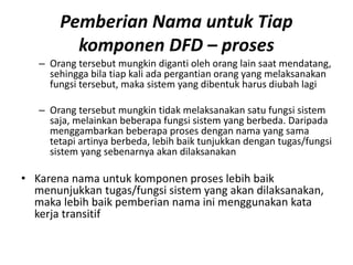Pemberian Nama untuk Tiap
komponen DFD – proses
– Orang tersebut mungkin diganti oleh orang lain saat mendatang,
sehingga bila tiap kali ada pergantian orang yang melaksanakan
fungsi tersebut, maka sistem yang dibentuk harus diubah lagi
– Orang tersebut mungkin tidak melaksanakan satu fungsi sistem
saja, melainkan beberapa fungsi sistem yang berbeda. Daripada
menggambarkan beberapa proses dengan nama yang sama
tetapi artinya berbeda, lebih baik tunjukkan dengan tugas/fungsi
sistem yang sebenarnya akan dilaksanakan
• Karena nama untuk komponen proses lebih baik
menunjukkan tugas/fungsi sistem yang akan dilaksanakan,
maka lebih baik pemberian nama ini menggunakan kata
kerja transitif
 