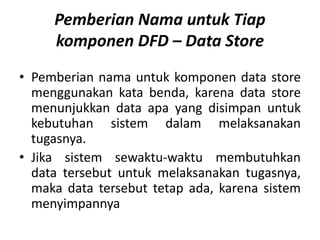 Pemberian Nama untuk Tiap
komponen DFD – Data Store
• Pemberian nama untuk komponen data store
menggunakan kata benda, karena data store
menunjukkan data apa yang disimpan untuk
kebutuhan sistem dalam melaksanakan
tugasnya.
• Jika sistem sewaktu-waktu membutuhkan
data tersebut untuk melaksanakan tugasnya,
maka data tersebut tetap ada, karena sistem
menyimpannya
 