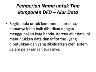 Pemberian Nama untuk Tiap
komponen DFD – Alur Data
• Begitu pula untuk komponen alur data,
namanya lebih baik diberikan dengan
menggunakan kata benda. Karena alur data ini
menunjukkan data dan infiormasi yang
dibutuhkan dan yang dikeluarkan oleh sistem
dalam pelaksanaan tugasnya.
 