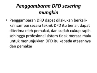 Penggambaran DFD sesering
mungkin
• Penggambaran DFD dapat dilakukan berkali-
kali sampai secara teknik DFD itu benar, dapat
diterima oleh pemakai, dan sudah cukup rapih
sehingga profesional sistem tidak merasa malu
untuk menunjukkan DFD itu kepada atasannya
dan pemakai
 