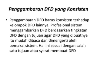 Penggambaran DFD yang Konsisten
• Penggambaran DFD harus konsisten terhadap
kelompok DFD lainnya. Profesional sistem
menggambarkan DFD berdasarkan tingkatan
DFD dengan tujuan agar DFD yang dibuatnya
itu mudah dibaca dan dimengerti oleh
pemakai sistem. Hal ini sesuai dengan salah
satu tujuan atau syarat membuat DFD
 