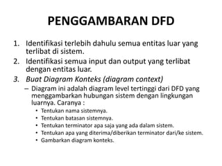 PENGGAMBARAN DFD
1. Identifikasi terlebih dahulu semua entitas luar yang
terlibat di sistem.
2. Identifikasi semua input dan output yang terlibat
dengan entitas luar.
3. Buat Diagram Konteks (diagram context)
– Diagram ini adalah diagram level tertinggi dari DFD yang
menggambarkan hubungan sistem dengan lingkungan
luarnya. Caranya :
• Tentukan nama sistemnya.
• Tentukan batasan sistemnya.
• Tentukan terminator apa saja yang ada dalam sistem.
• Tentukan apa yang diterima/diberikan terminator dari/ke sistem.
• Gambarkan diagram konteks.
 