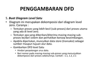 PENGGAMBARAN DFD
5. Buat Diagram Level Satu
• Diagram ini merupakan dekomposisi dari diagram level
zero. Caranya :
– Tentukan proses yang lebih kecil (sub-proses) dari proses utama
yang ada di level zero.
– Tentukan apa yang diberikan/diterima masing-masing sub-
proses ke/dari sistem dan perhatikan konsep keseimbangan.
– Apabila diperlukan, munculkan data store (transaksi) sebagai
sumber maupun tujuan alur data.
– Gambarkan DFD level Satu
• Hindari perpotongan arus data.
• Beri nomor pada masing-masing sub-proses yang menunjukkan
dekomposisi dari proses sebelumnya. Contoh : 1.1, 1.2, 2.1
 