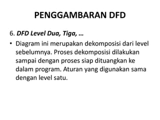 PENGGAMBARAN DFD
6. DFD Level Dua, Tiga, …
• Diagram ini merupakan dekomposisi dari level
sebelumnya. Proses dekomposisi dilakukan
sampai dengan proses siap dituangkan ke
dalam program. Aturan yang digunakan sama
dengan level satu.
 