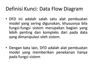 Definisi Kunci: Data Flow Diagram
• DFD ini adalah salah satu alat pembuatan
model yang sering digunakan, khususnya bila
fungsi-fungsi sistem merupakan bagian yang
lebih penting dan kompleks dari pada data
yang dimanipulasi oleh sistem.
• Dengan kata lain, DFD adalah alat pembuatan
model yang memberikan penekanan hanya
pada fungsi sistem
 