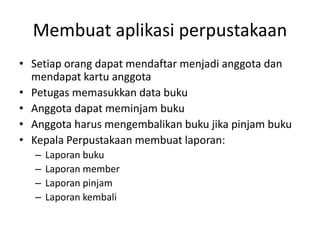 Membuat aplikasi perpustakaan
• Setiap orang dapat mendaftar menjadi anggota dan
mendapat kartu anggota
• Petugas memasukkan data buku
• Anggota dapat meminjam buku
• Anggota harus mengembalikan buku jika pinjam buku
• Kepala Perpustakaan membuat laporan:
– Laporan buku
– Laporan member
– Laporan pinjam
– Laporan kembali
 