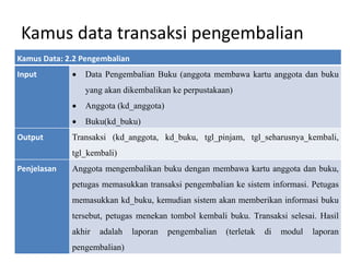 Kamus data transaksi pengembalian
Kamus Data: 2.2 Pengembalian
Input  Data Pengembalian Buku (anggota membawa kartu anggota dan buku
yang akan dikembalikan ke perpustakaan)
 Anggota (kd_anggota)
 Buku(kd_buku)
Output Transaksi (kd_anggota, kd_buku, tgl_pinjam, tgl_seharusnya_kembali,
tgl_kembali)
Penjelasan Anggota mengembalikan buku dengan membawa kartu anggota dan buku,
petugas memasukkan transaksi pengembalian ke sistem informasi. Petugas
memasukkan kd_buku, kemudian sistem akan memberikan informasi buku
tersebut, petugas menekan tombol kembali buku. Transaksi selesai. Hasil
akhir adalah laporan pengembalian (terletak di modul laporan
pengembalian)
 